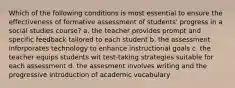 Which of the following conditions is most essential to ensure the effectiveness of formative assessment of students' progress in a social studies course? a. the teacher provides prompt and specific feedback tailored to each student b. the assessment inforporates technology to enhance instructional goals c. the teacher equips students wit test-taking strategies suitable for each assessment d. the assesment involves writing and the progressive introduction of academic vocabulary