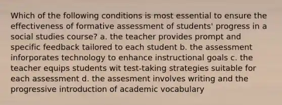 Which of the following conditions is most essential to ensure the effectiveness of formative assessment of students' progress in a social studies course? a. the teacher provides prompt and specific feedback tailored to each student b. the assessment inforporates technology to enhance instructional goals c. the teacher equips students wit test-taking strategies suitable for each assessment d. the assesment involves writing and the progressive introduction of academic vocabulary