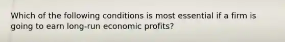 Which of the following conditions is most essential if a firm is going to earn long-run economic profits?