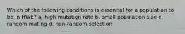 Which of the following conditions is essential for a population to be in HWE? a. high mutation rate b. small population size c. random mating d. non-random selection