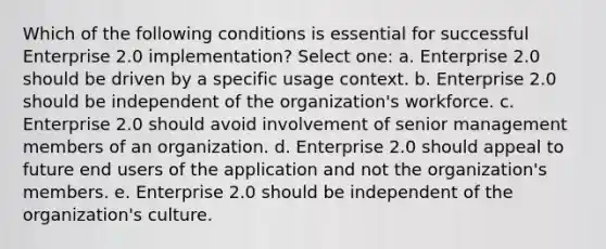 Which of the following conditions is essential for successful Enterprise 2.0 implementation? Select one: a. Enterprise 2.0 should be driven by a specific usage context. b. Enterprise 2.0 should be independent of the organization's workforce. c. Enterprise 2.0 should avoid involvement of senior management members of an organization. d. Enterprise 2.0 should appeal to future end users of the application and not the organization's members. e. Enterprise 2.0 should be independent of the organization's culture.