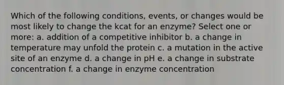 Which of the following conditions, events, or changes would be most likely to change the kcat for an enzyme? Select one or more: a. addition of a competitive inhibitor b. a change in temperature may unfold the protein c. a mutation in the active site of an enzyme d. a change in pH e. a change in substrate concentration f. a change in enzyme concentration