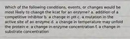 Which of the following conditions, events, or changes would be most likely to change the kcat for an enzyme? a. addition of a competitive inhibitor b. a change in pH c. a mutation in the active site of an enzyme d. a change in temperature may unfold the protein e. a change in enzyme concentration f. a change in substrate concentration