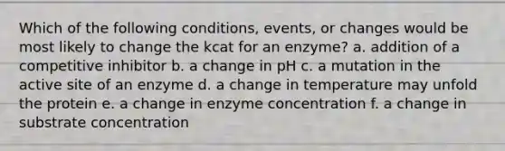 Which of the following conditions, events, or changes would be most likely to change the kcat for an enzyme? a. addition of a competitive inhibitor b. a change in pH c. a mutation in the active site of an enzyme d. a change in temperature may unfold the protein e. a change in enzyme concentration f. a change in substrate concentration