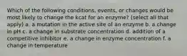 Which of the following conditions, events, or changes would be most likely to change the kcat for an enzyme? (select all that apply) a. a mutation in the active site of an enzyme b. a change in pH c. a change in substrate concentration d. addition of a competitive inhibitor e. a change in enzyme concentration f. a change in temperature