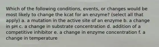 Which of the following conditions, events, or changes would be most likely to change the kcat for an enzyme? (select all that apply) a. a mutation in the active site of an enzyme b. a change in pH c. a change in substrate concentration d. addition of a competitive inhibitor e. a change in enzyme concentration f. a change in temperature