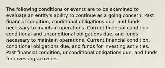 The following conditions or events are to be examined to evaluate an entity's ability to continue as a going concern: Past financial condition, conditional obligations due, and funds necessary to maintain operations. Current financial condition, conditional and unconditional obligations due, and funds necessary to maintain operations. Current financial condition, conditional obligations due, and funds for investing activities. Past financial condition, unconditional obligations due, and funds for investing activities.