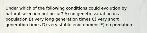 Under which of the following conditions could evolution by natural selection not occur? A) no genetic variation in a population B) very long generation times C) very short generation times D) very stable environment E) no predation