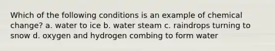 Which of the following conditions is an example of chemical change? a. water to ice b. water steam c. raindrops turning to snow d. oxygen and hydrogen combing to form water