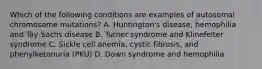 Which of the following conditions are examples of autosomal chromosome mutations? A. Huntington's disease, hemophilia and Tay-Sachs disease B. Turner syndrome and Klinefelter syndrome C. Sickle cell anemia, cystic fibrosis, and phenylketonuria (PKU) D. Down syndrome and hemophilia