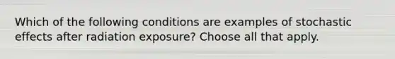 Which of the following conditions are examples of stochastic effects after radiation exposure? Choose all that apply.