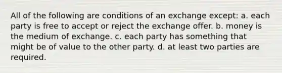 All of the following are conditions of an exchange except: a. each party is free to accept or reject the exchange offer. b. money is the medium of exchange. c. each party has something that might be of value to the other party. d. at least two parties are required.