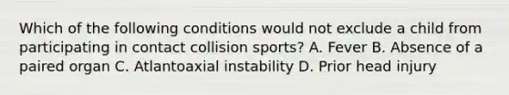 Which of the following conditions would not exclude a child from participating in contact collision sports? A. Fever B. Absence of a paired organ C. Atlantoaxial instability D. Prior head injury