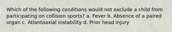 Which of the following conditions would not exclude a child from participating on collision sports? a. Fever b. Absence of a paired organ c. Atlantoaxial instability d. Prior head injury