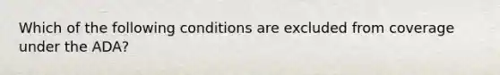 Which of the following conditions are excluded from coverage under the ADA?