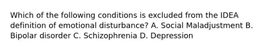 Which of the following conditions is excluded from the IDEA definition of emotional disturbance? A. Social Maladjustment B. Bipolar disorder C. Schizophrenia D. Depression