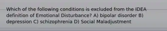 Which of the following conditions is excluded from the IDEA definition of Emotional Disturbance? A) bipolar disorder B) depression C) schizophrenia D) Social Maladjustment