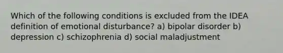 Which of the following conditions is excluded from the IDEA definition of emotional disturbance? a) bipolar disorder b) depression c) schizophrenia d) social maladjustment