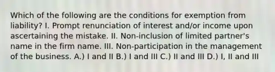 Which of the following are the conditions for exemption from liability? I. Prompt renunciation of interest and/or income upon ascertaining the mistake. II. Non-inclusion of limited partner's name in the firm name. III. Non-participation in the management of the business. A.) I and II B.) I and III C.) II and III D.) I, II and III