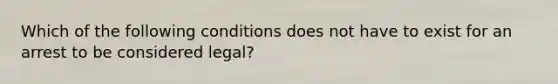 Which of the following conditions does not have to exist for an arrest to be considered legal?