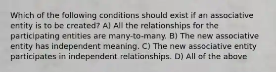 Which of the following conditions should exist if an associative entity is to be created? A) All the relationships for the participating entities are many-to-many. B) The new associative entity has independent meaning. C) The new associative entity participates in independent relationships. D) All of the above