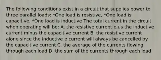 The following conditions exist in a circuit that supplies power to three parallel loads: *One load is resistive, *One load is capacitive, *One load is inductive The total current in the circuit when operating will be: A. the resistive current plus the inductive current minus the capacitive current B. the resistive current alone since the inductive e current will always be cancelled by the capacitive current C. the average of the currents flowing through each load D. the sum of the currents through each load