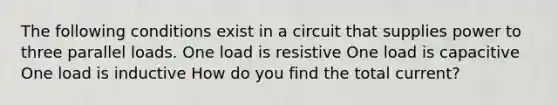 The following conditions exist in a circuit that supplies power to three parallel loads. One load is resistive One load is capacitive One load is inductive How do you find the total current?