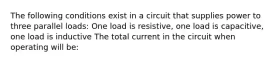 The following conditions exist in a circuit that supplies power to three parallel loads: One load is resistive, one load is capacitive, one load is inductive The total current in the circuit when operating will be: