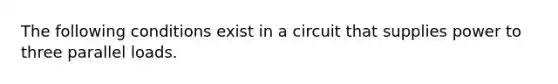 The following conditions exist in a circuit that supplies power to three parallel loads.