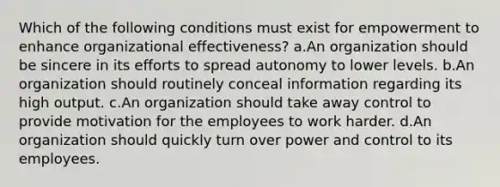 Which of the following conditions must exist for empowerment to enhance organizational effectiveness? a.An organization should be sincere in its efforts to spread autonomy to lower levels. b.An organization should routinely conceal information regarding its high output. c.An organization should take away control to provide motivation for the employees to work harder. d.An organization should quickly turn over power and control to its employees.