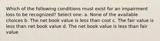 Which of the following conditions must exist for an impairment loss to be recognized? Select one: a. None of the available choices b. The net book value is less than cost c. The fair value is less than net book value d. The net book value is less than fair value