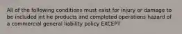 All of the following conditions must exist for injury or damage to be included int he products and completed operations hazard of a commercial general liability policy EXCEPT