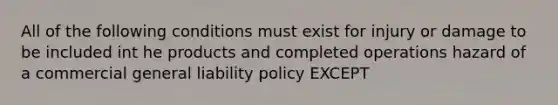 All of the following conditions must exist for injury or damage to be included int he products and completed operations hazard of a commercial general liability policy EXCEPT