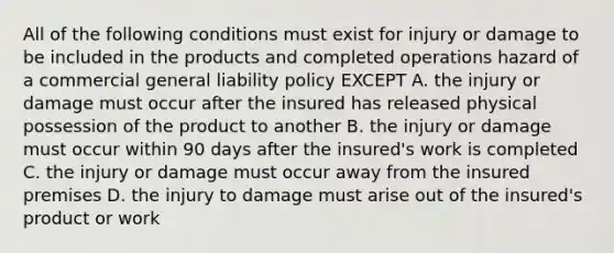 All of the following conditions must exist for injury or damage to be included in the products and completed operations hazard of a commercial general liability policy EXCEPT A. the injury or damage must occur after the insured has released physical possession of the product to another B. the injury or damage must occur within 90 days after the insured's work is completed C. the injury or damage must occur away from the insured premises D. the injury to damage must arise out of the insured's product or work