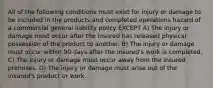 All of the following conditions must exist for injury or damage to be included in the products and completed operations hazard of a commercial general liability policy EXCEPT A) The injury or damage must occur after the insured has released physical possession of the product to another. B) The injury or damage must occur within 90 days after the insured's work is completed. C) The injury or damage must occur away from the insured premises. D) The injury or damage must arise out of the insured's product or work.