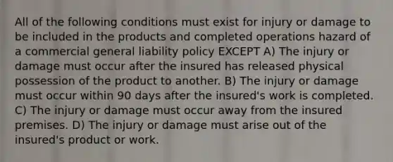 All of the following conditions must exist for injury or damage to be included in the products and completed operations hazard of a commercial general liability policy EXCEPT A) The injury or damage must occur after the insured has released physical possession of the product to another. B) The injury or damage must occur within 90 days after the insured's work is completed. C) The injury or damage must occur away from the insured premises. D) The injury or damage must arise out of the insured's product or work.