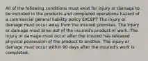 All of the following conditions must exist for injury or damage to be included in the products and completed operations hazard of a commercial general liability policy EXCEPT The injury or damage must occur away from the insured premises. The injury or damage must arise out of the insured's product or work. The injury or damage must occur after the insured has released physical possession of the product to another. The injury or damage must occur within 90 days after the insured's work is completed.