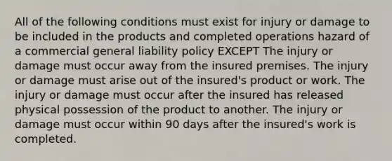 All of the following conditions must exist for injury or damage to be included in the products and completed operations hazard of a commercial general liability policy EXCEPT The injury or damage must occur away from the insured premises. The injury or damage must arise out of the insured's product or work. The injury or damage must occur after the insured has released physical possession of the product to another. The injury or damage must occur within 90 days after the insured's work is completed.