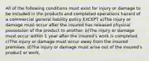 All of the following conditions must exist for injury or damage to be included in the products and completed operations hazard of a commercial general liability policy EXCEPT a)The injury or damage must occur after the insured has released physical possession of the product to another. b)The injury or damage must occur within 1 year after the insured's work is completed. c)The injury or damage must occur away from the insured premises. d)The injury or damage must arise out of the insured's product or work.