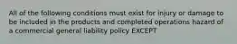 All of the following conditions must exist for injury or damage to be included in the products and completed operations hazard of a commercial general liability policy EXCEPT