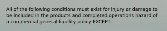 All of the following conditions must exist for injury or damage to be included in the products and completed operations hazard of a commercial general liability policy EXCEPT