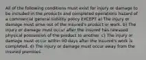 All of the following conditions must exist for injury or damage to be included in the products and completed operations hazard of a commercial general liability policy EXCEPT a) The injury or damage must arise out of the insured's product or work. b) The injury or damage must occur after the insured has released physical possession of the product to another. c) The injury or damage must occur within 90 days after the insured's work is completed. d) The injury or damage must occur away from the insured premises.