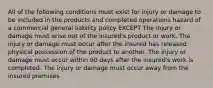 All of the following conditions must exist for injury or damage to be included in the products and completed operations hazard of a commercial general liability policy EXCEPT The injury or damage must arise out of the insured's product or work. The injury or damage must occur after the insured has released physical possession of the product to another. The injury or damage must occur within 90 days after the insured's work is completed. The injury or damage must occur away from the insured premises.