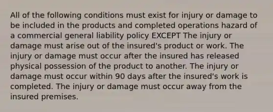 All of the following conditions must exist for injury or damage to be included in the products and completed operations hazard of a commercial general liability policy EXCEPT The injury or damage must arise out of the insured's product or work. The injury or damage must occur after the insured has released physical possession of the product to another. The injury or damage must occur within 90 days after the insured's work is completed. The injury or damage must occur away from the insured premises.