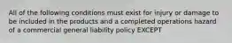 All of the following conditions must exist for injury or damage to be included in the products and a completed operations hazard of a commercial general liability policy EXCEPT