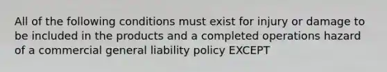 All of the following conditions must exist for injury or damage to be included in the products and a completed operations hazard of a commercial general liability policy EXCEPT