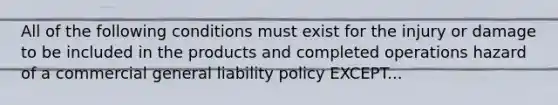 All of the following conditions must exist for the injury or damage to be included in the products and completed operations hazard of a commercial general liability policy EXCEPT...