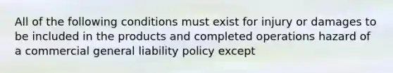 All of the following conditions must exist for injury or damages to be included in the products and completed operations hazard of a commercial general liability policy except