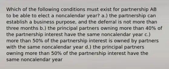 Which of the following conditions must exist for partnership AB to be able to elect a noncalendar year? a.) the partnership can establish a business purpose, and the deferral is not more than three months b.) the principal partners owning more than 40% of the partnership interest have the same noncalendar year c.) more than 50% of the partnership interest is owned by partners with the same noncalendar year d.) the principal partners owning more than 50% of the partnership interest have the same noncalendar year