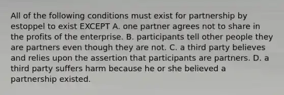 All of the following conditions must exist for partnership by estoppel to exist EXCEPT A. one partner agrees not to share in the profits of the enterprise. B. participants tell other people they are partners even though they are not. C. a third party believes and relies upon the assertion that participants are partners. D. a third party suffers harm because he or she believed a partnership existed.